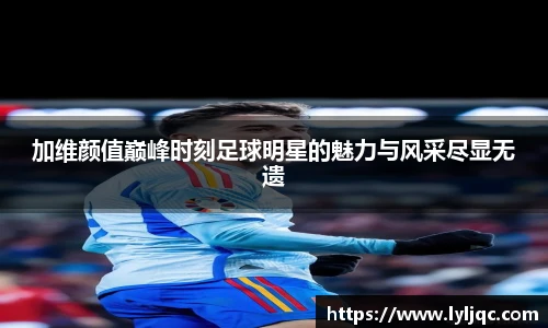 加维颜值巅峰时刻足球明星的魅力与风采尽显无遗
